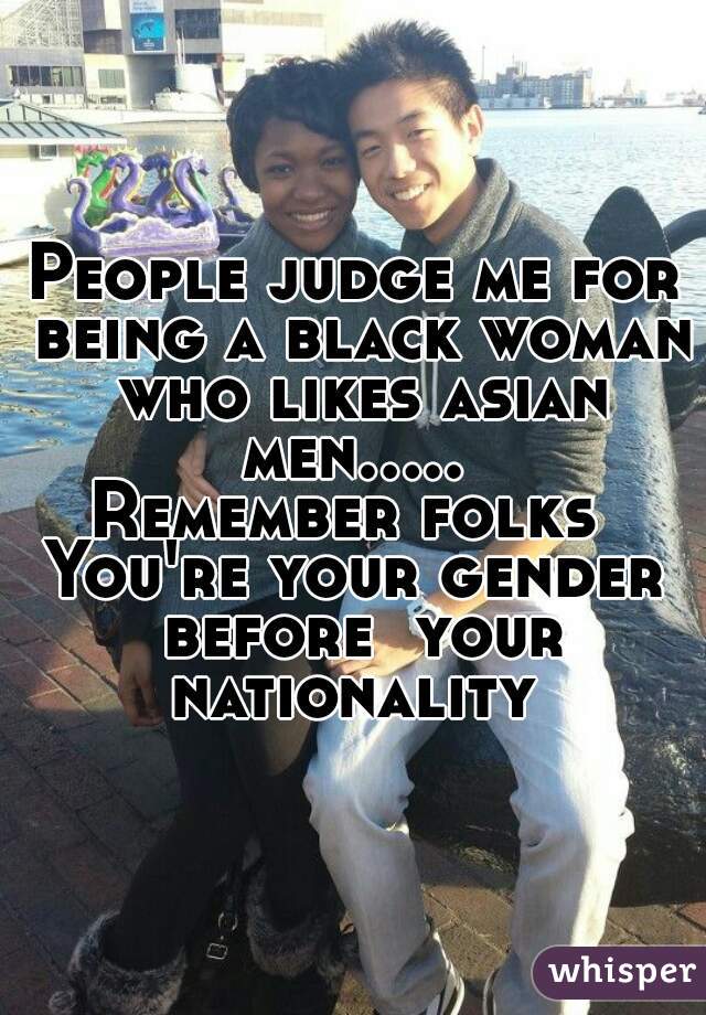 People judge me for being a black woman who likes asian men..... 
Remember folks 
You're your gender before  your nationality 


