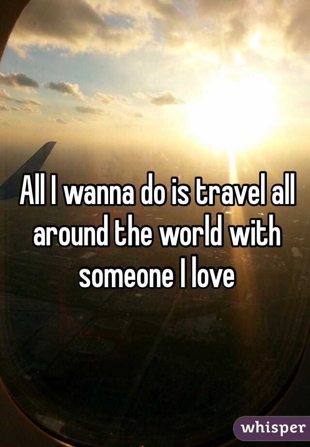 All I wanna do is travel all around the world with someone I love