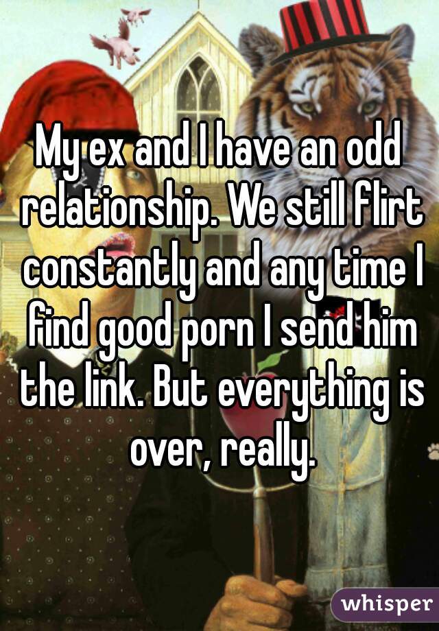 My ex and I have an odd relationship. We still flirt constantly and any time I find good porn I send him the link. But everything is over, really.