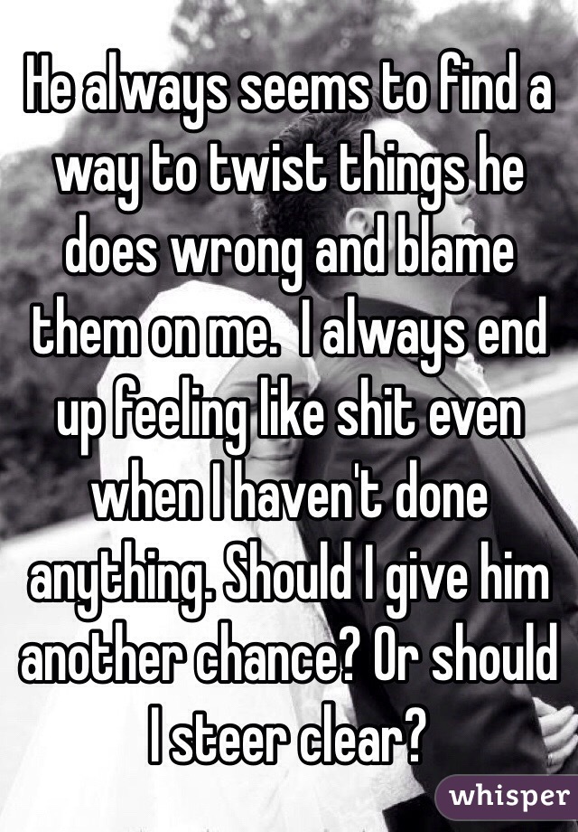 He always seems to find a way to twist things he does wrong and blame them on me.  I always end up feeling like shit even when I haven't done anything. Should I give him another chance? Or should I steer clear? 