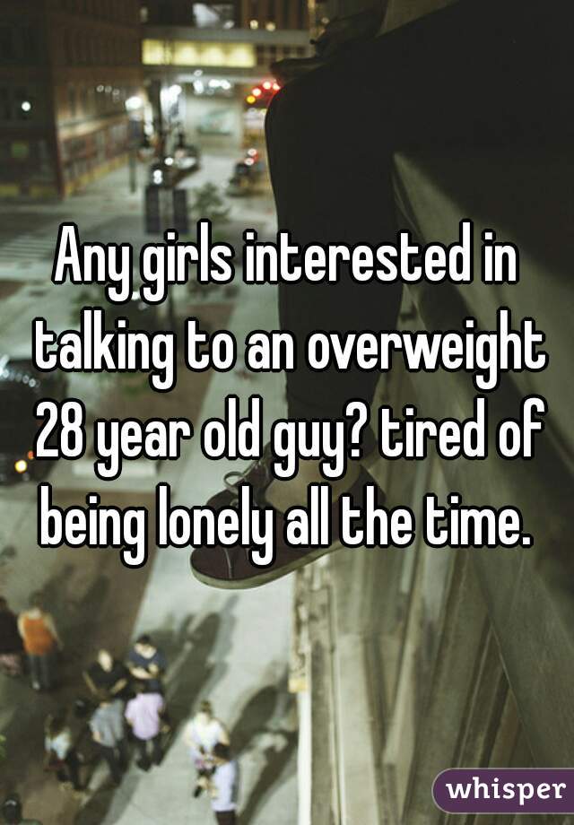 Any girls interested in talking to an overweight 28 year old guy? tired of being lonely all the time. 