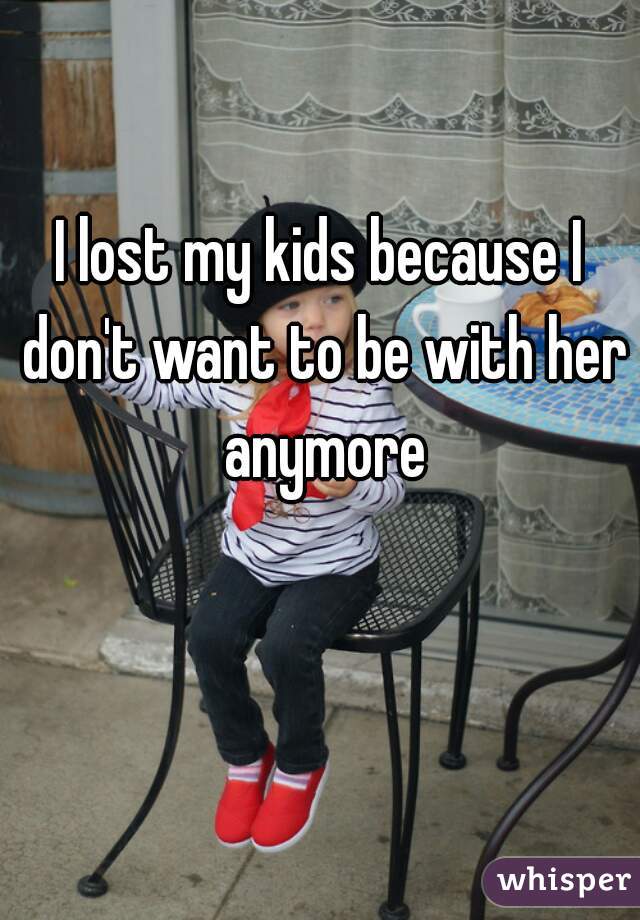 I lost my kids because I don't want to be with her anymore