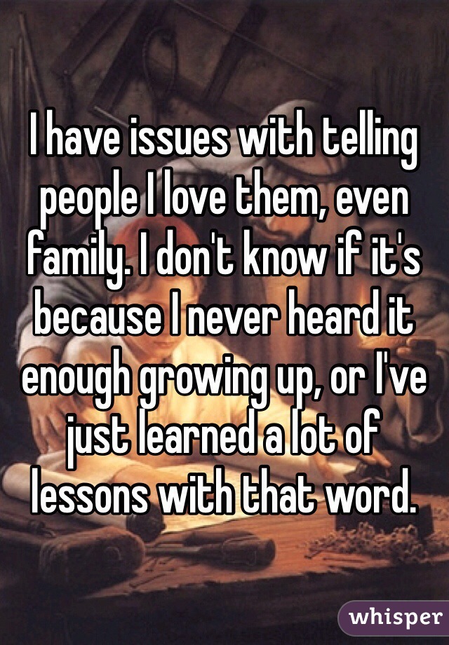 I have issues with telling people I love them, even family. I don't know if it's because I never heard it enough growing up, or I've just learned a lot of lessons with that word.