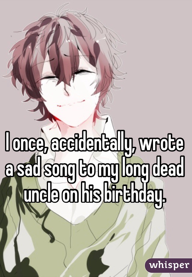 I once, accidentally, wrote a sad song to my long dead uncle on his birthday.