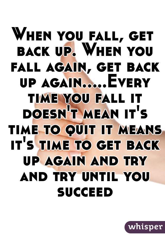 When you fall, get back up. When you fall again, get back up again.....Every time you fall it doesn't mean it's time to quit it means it's time to get back up again and try and try until you succeed