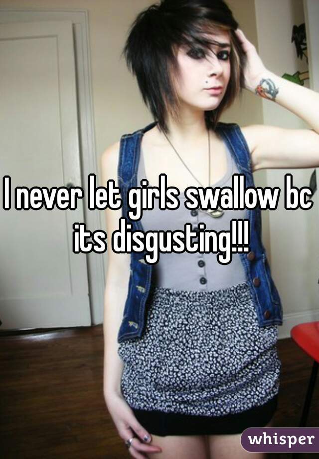 I never let girls swallow bc its disgusting!!!