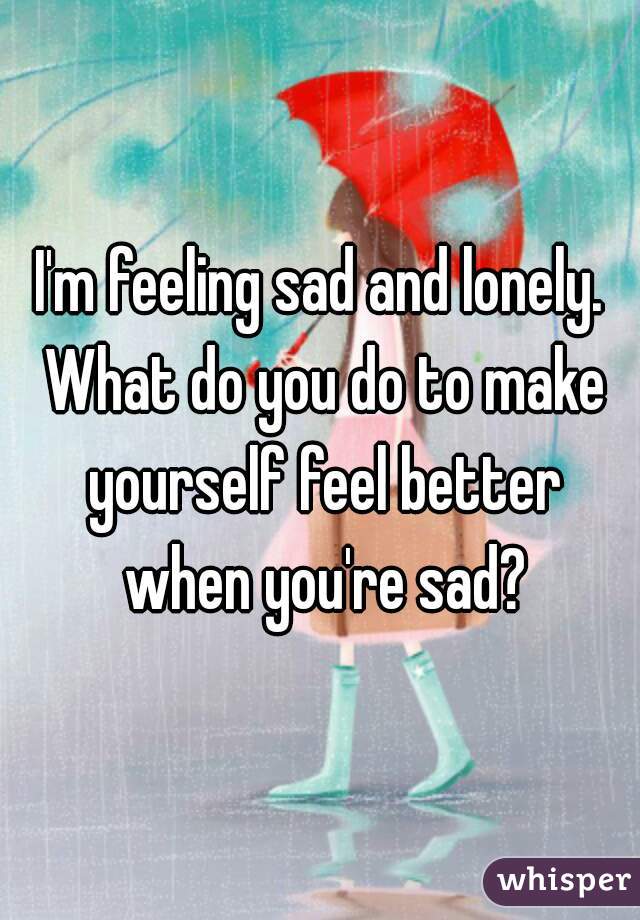 I'm feeling sad and lonely. What do you do to make yourself feel better when you're sad?