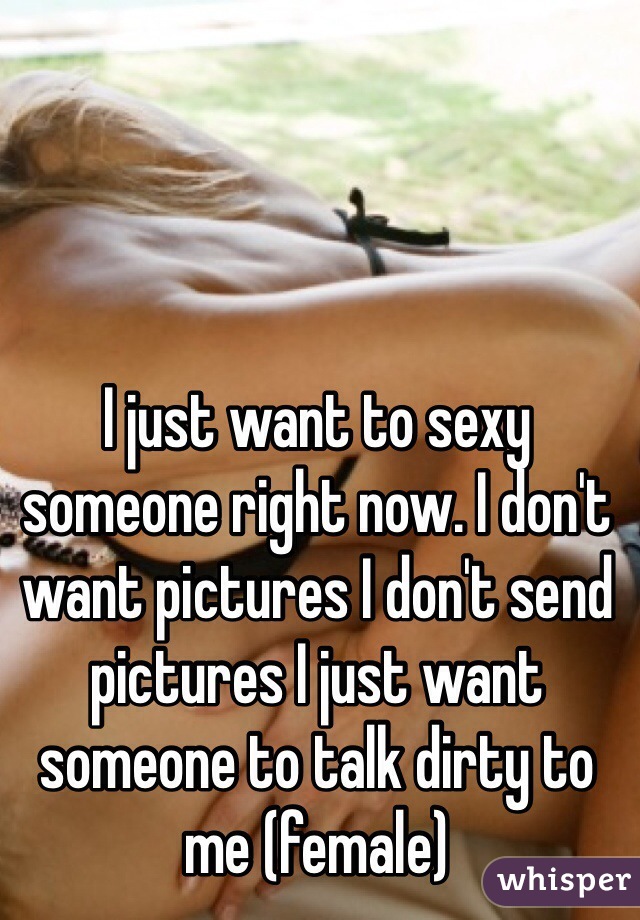 I just want to sexy someone right now. I don't want pictures I don't send pictures I just want someone to talk dirty to me (female)