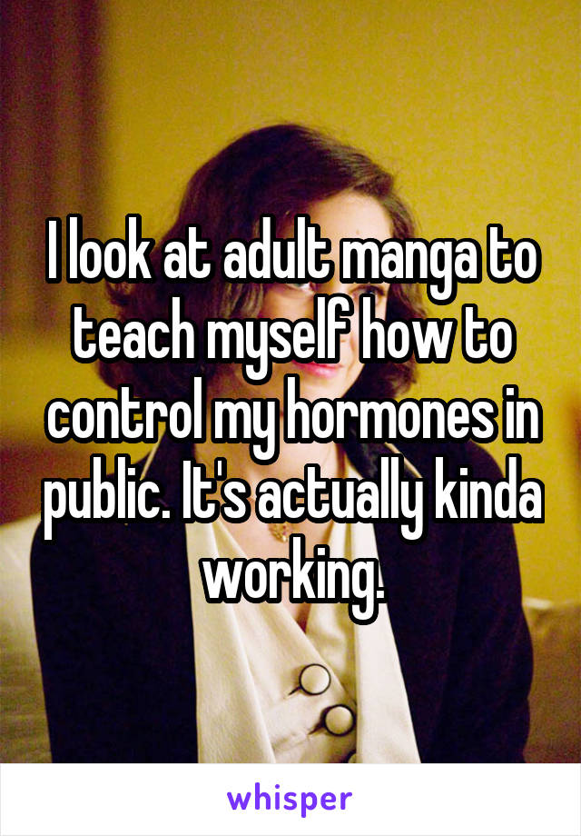 I look at adult manga to teach myself how to control my hormones in public. It's actually kinda working.