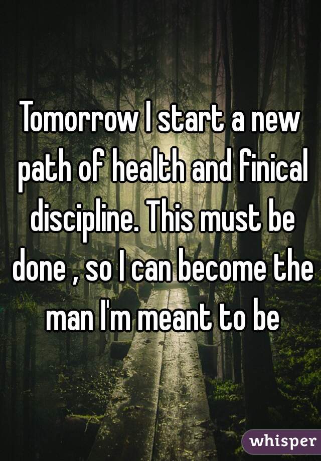 Tomorrow I start a new path of health and finical discipline. This must be done , so I can become the man I'm meant to be