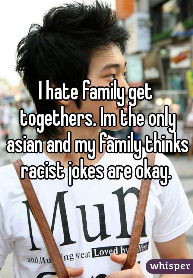 I hate family get togethers. Im the only asian and my family thinks racist jokes are okay. 