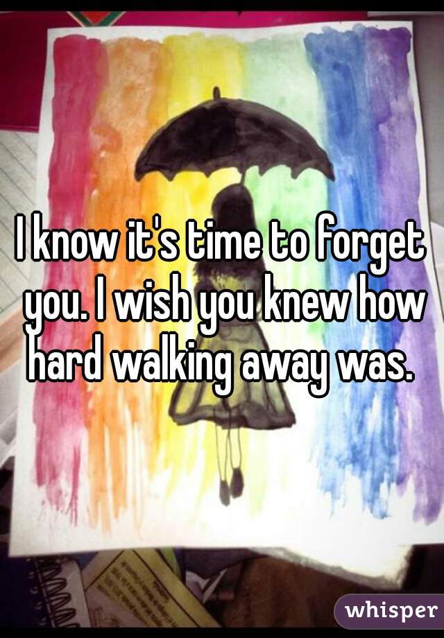 I know it's time to forget you. I wish you knew how hard walking away was. 