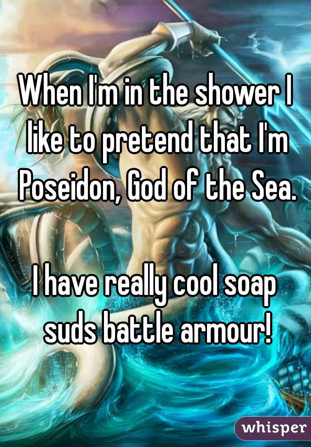 When I'm in the shower I like to pretend that I'm Poseidon, God of the Sea.

I have really cool soap suds battle armour!