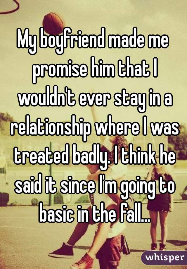 My boyfriend made me promise him that I wouldn't ever stay in a relationship where I was treated badly. I think he said it since I'm going to basic in the fall...