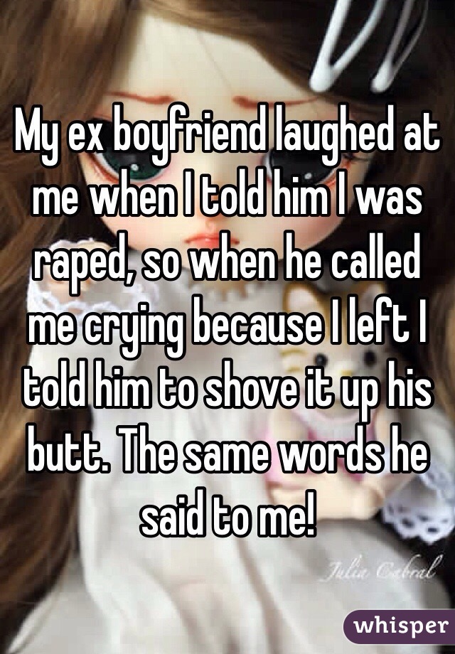 My ex boyfriend laughed at me when I told him I was raped, so when he called me crying because I left I told him to shove it up his butt. The same words he said to me! 