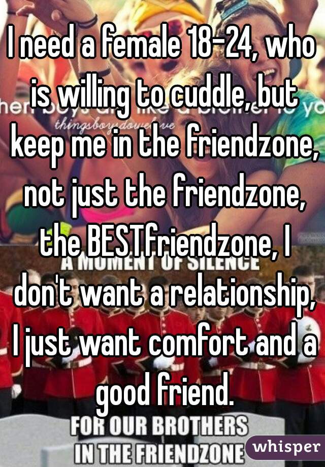 I need a female 18-24, who is willing to cuddle, but keep me in the friendzone, not just the friendzone, the BESTfriendzone, I don't want a relationship, I just want comfort and a good friend.
