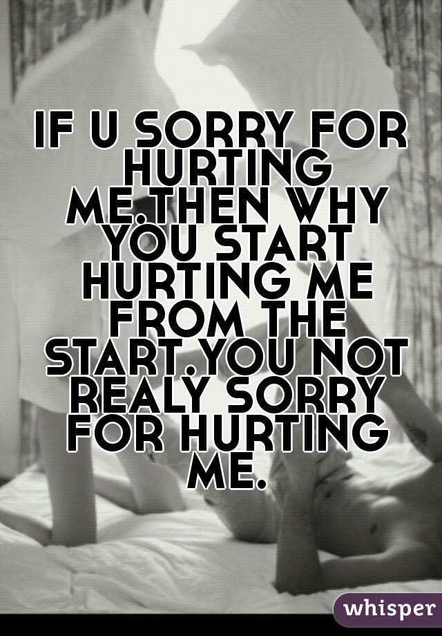 IF U SORRY FOR HURTING ME.THEN WHY YOU START HURTING ME FROM THE START.YOU NOT REALY SORRY FOR HURTING ME.