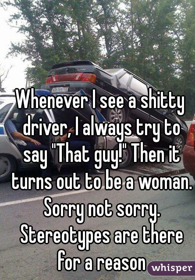 Whenever I see a shitty driver, I always try to say "That guy!" Then it turns out to be a woman. Sorry not sorry. Stereotypes are there for a reason