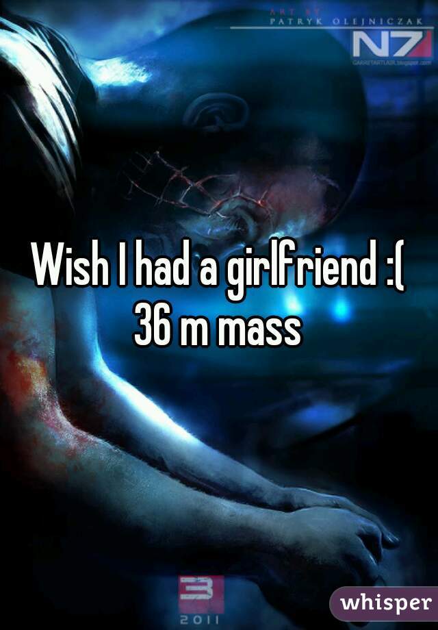 Wish I had a girlfriend :(
36 m mass