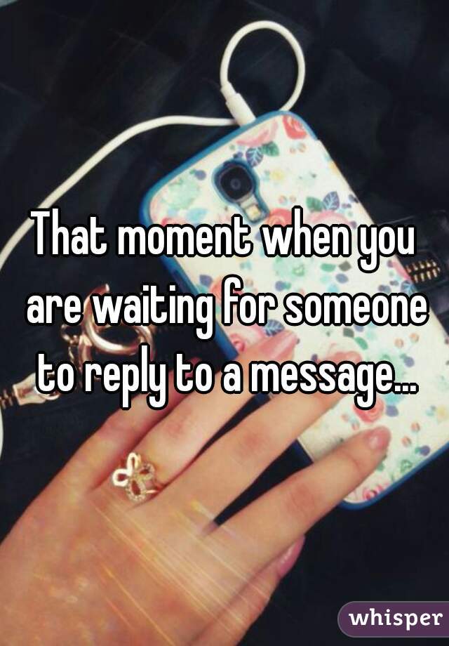 That moment when you are waiting for someone to reply to a message...