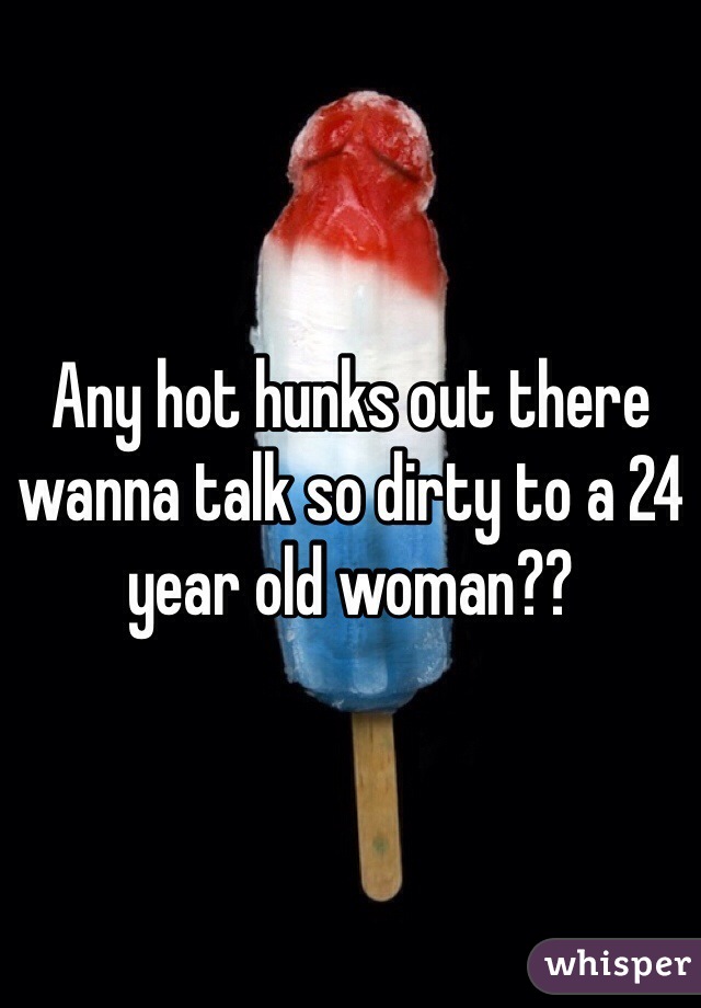 Any hot hunks out there wanna talk so dirty to a 24 year old woman??