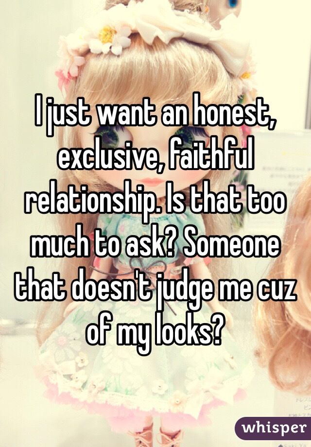 I just want an honest, exclusive, faithful relationship. Is that too much to ask? Someone that doesn't judge me cuz of my looks?
