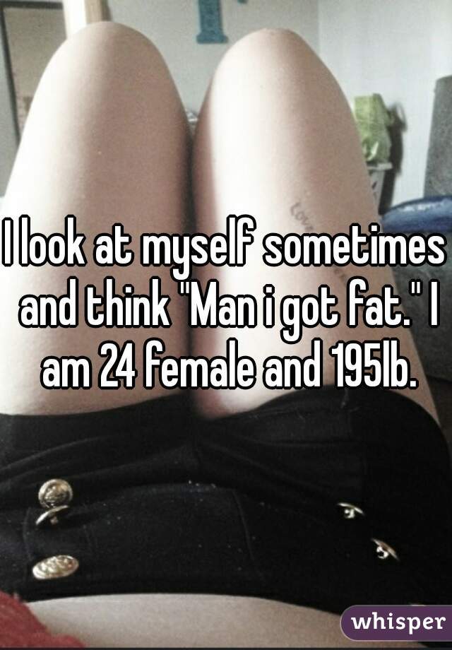I look at myself sometimes and think "Man i got fat." I am 24 female and 195lb.