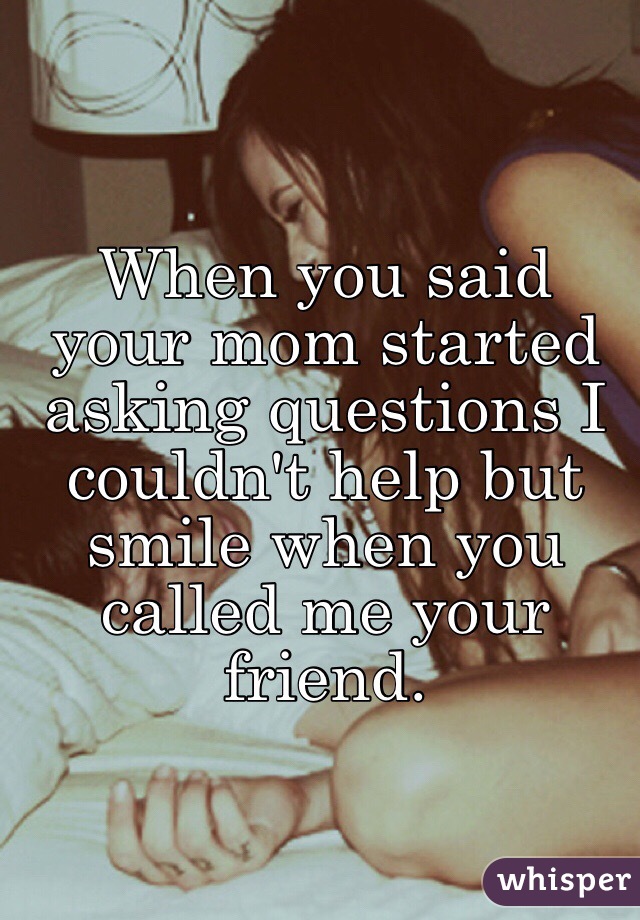 When you said your mom started asking questions I couldn't help but smile when you called me your friend. 