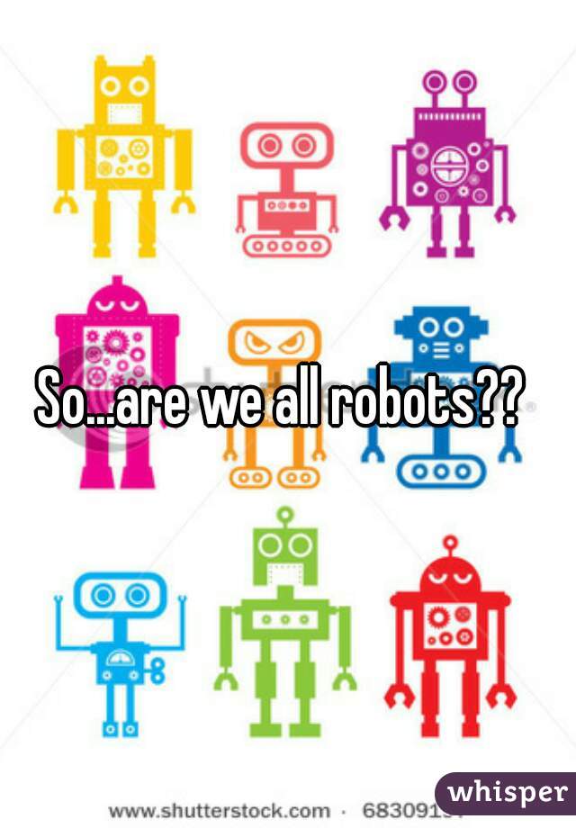 So...are we all robots?? 