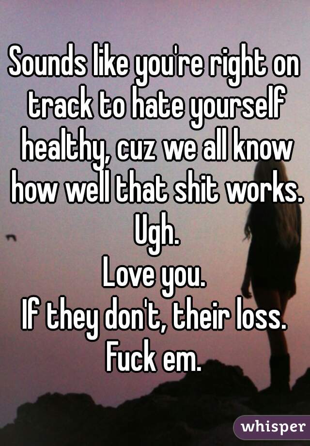 Sounds like you're right on track to hate yourself healthy, cuz we all know how well that shit works. Ugh.
Love you.
If they don't, their loss.
Fuck em.