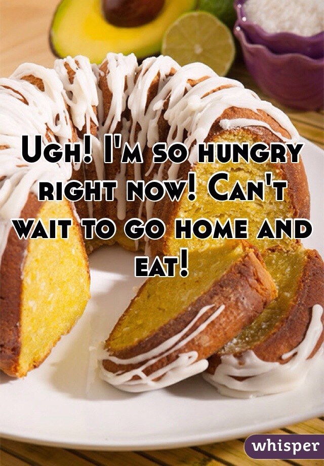 Ugh! I'm so hungry right now! Can't wait to go home and eat! 