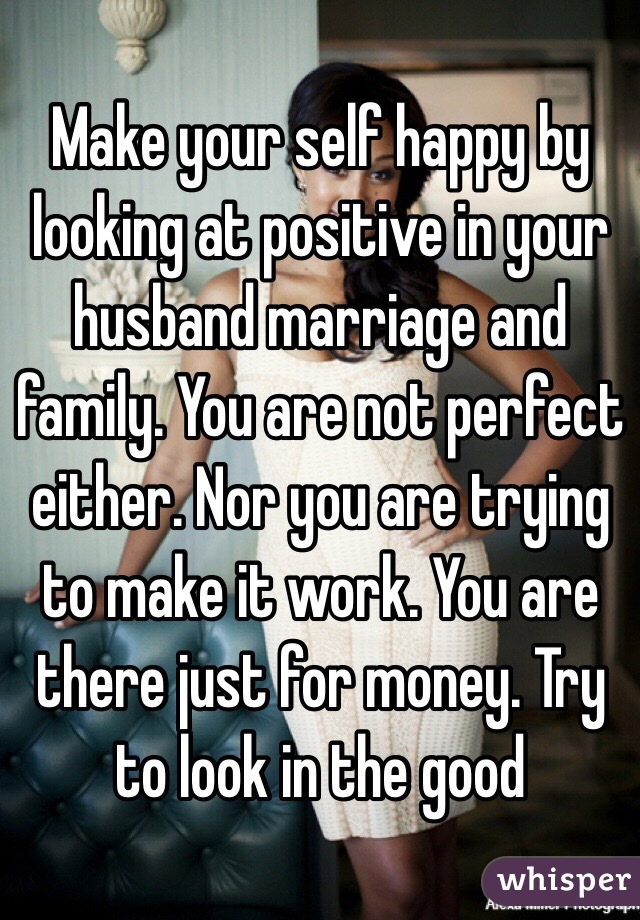Make your self happy by looking at positive in your husband marriage and family. You are not perfect either. Nor you are trying to make it work. You are there just for money. Try to look in the good