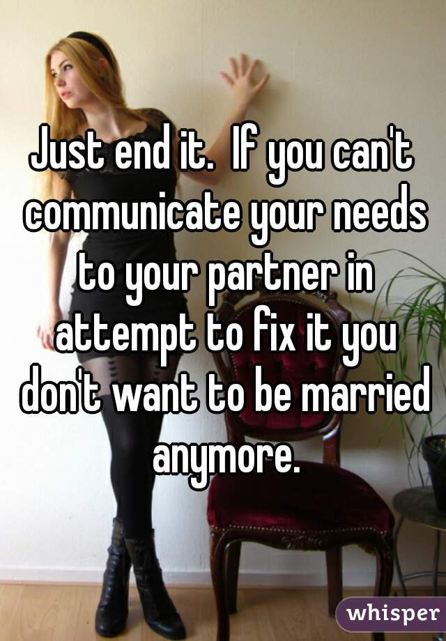 Just end it.  If you can't communicate your needs to your partner in attempt to fix it you don't want to be married anymore.