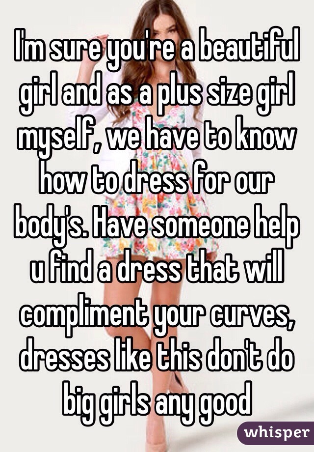 I'm sure you're a beautiful girl and as a plus size girl myself, we have to know how to dress for our body's. Have someone help u find a dress that will compliment your curves, dresses like this don't do big girls any good 