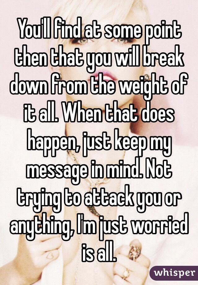 You'll find at some point then that you will break down from the weight of it all. When that does happen, just keep my message in mind. Not trying to attack you or anything, I'm just worried is all.