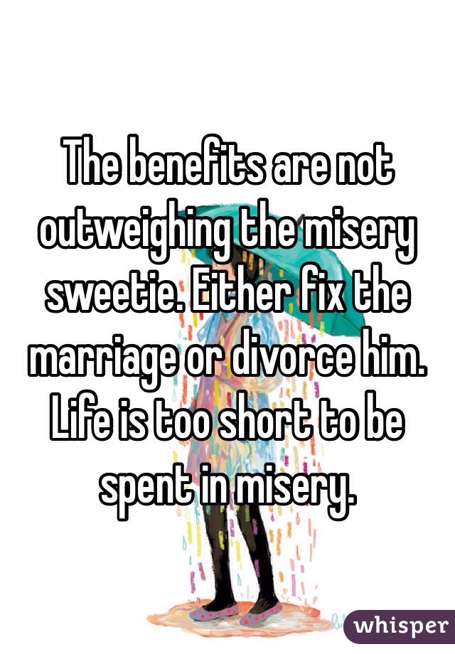 The benefits are not outweighing the misery sweetie. Either fix the marriage or divorce him. Life is too short to be spent in misery.