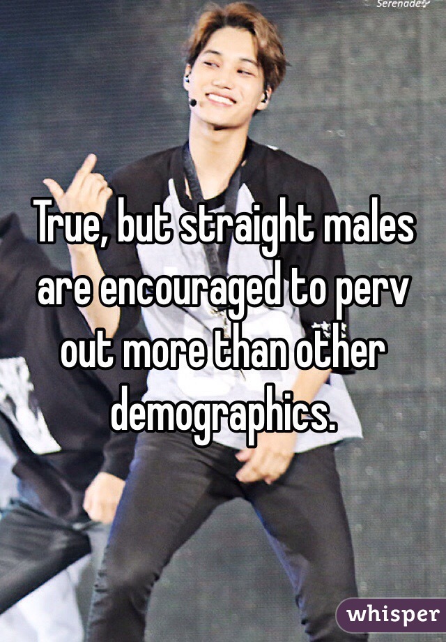 True, but straight males are encouraged to perv out more than other demographics.