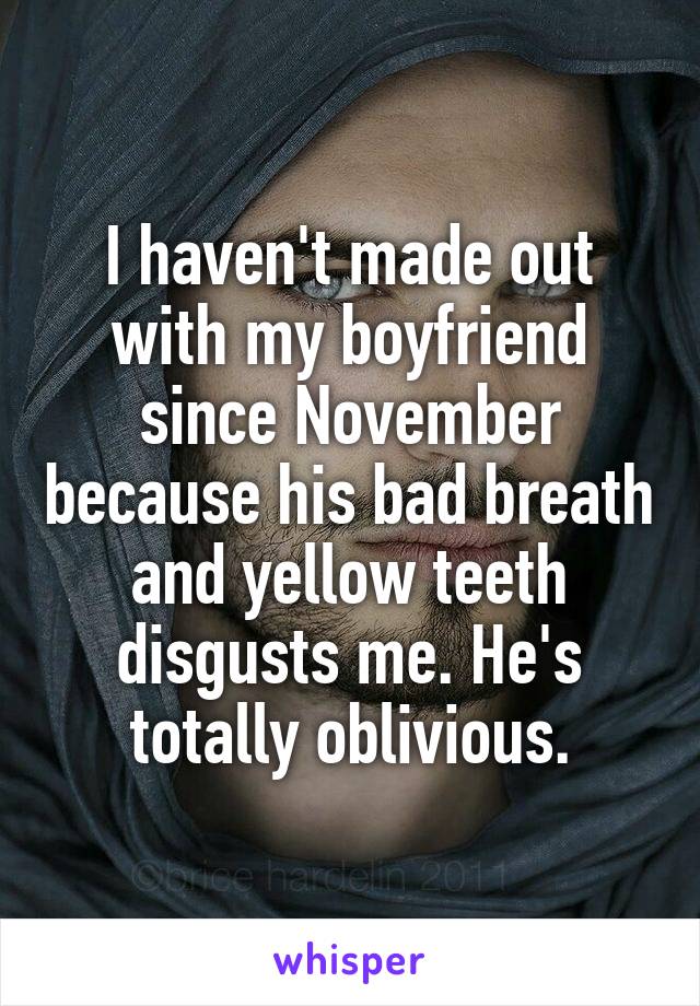 I haven't made out with my boyfriend since November because his bad breath and yellow teeth disgusts me. He's totally oblivious.