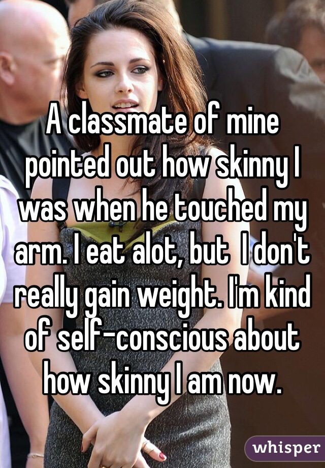 A classmate of mine pointed out how skinny I was when he touched my arm. I eat alot, but  I don't really gain weight. I'm kind of self-conscious about how skinny I am now. 