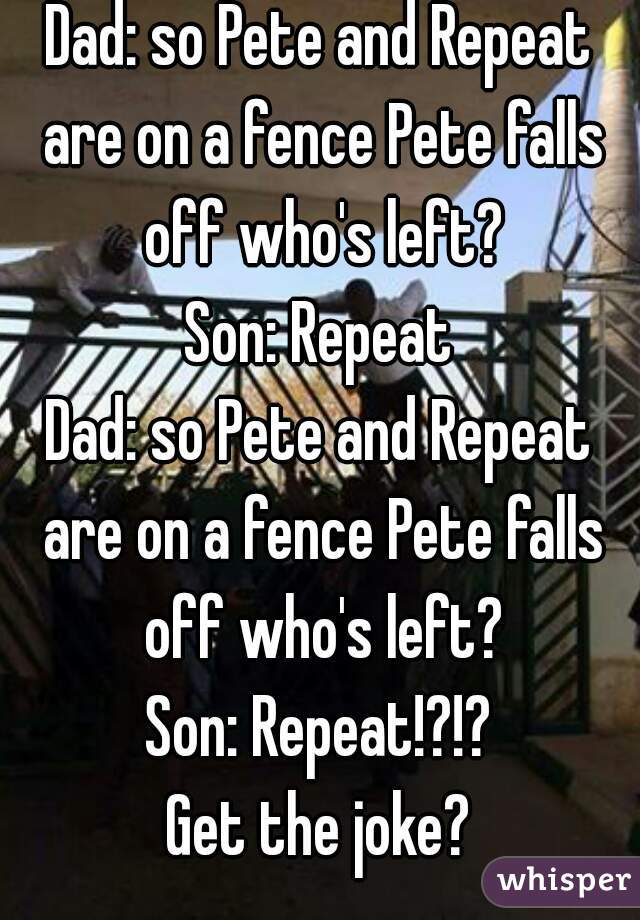 Dad: so Pete and Repeat are on a fence Pete falls off who's left?
Son: Repeat
Dad: so Pete and Repeat are on a fence Pete falls off who's left?
Son: Repeat!?!?
Get the joke?
