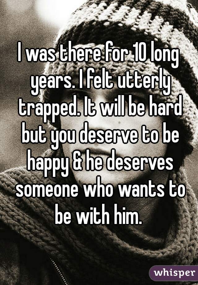 I was there for 10 long years. I felt utterly trapped. It will be hard but you deserve to be happy & he deserves someone who wants to be with him. 
