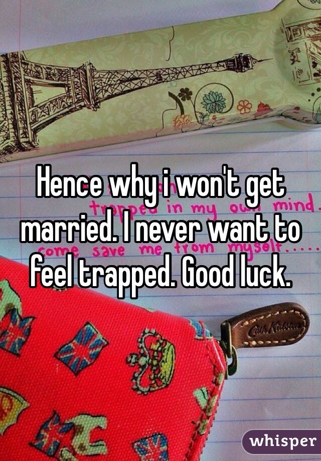 Hence why i won't get married. I never want to feel trapped. Good luck.