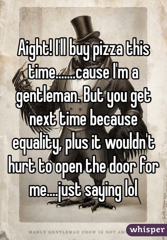 Aight! I'll buy pizza this time.......cause I'm a gentleman. But you get next time because equality, plus it wouldn't hurt to open the door for me....just saying lol