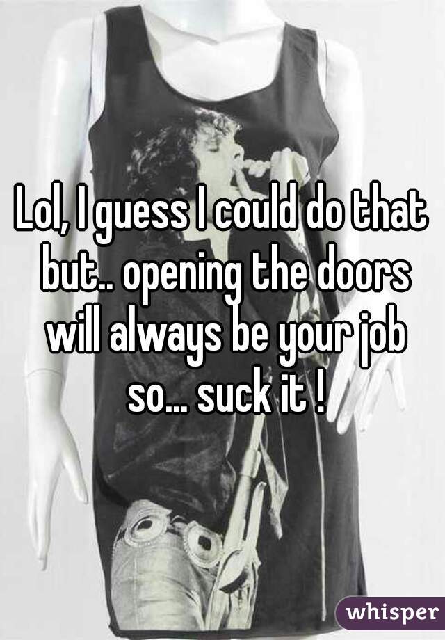 Lol, I guess I could do that but.. opening the doors will always be your job so... suck it !