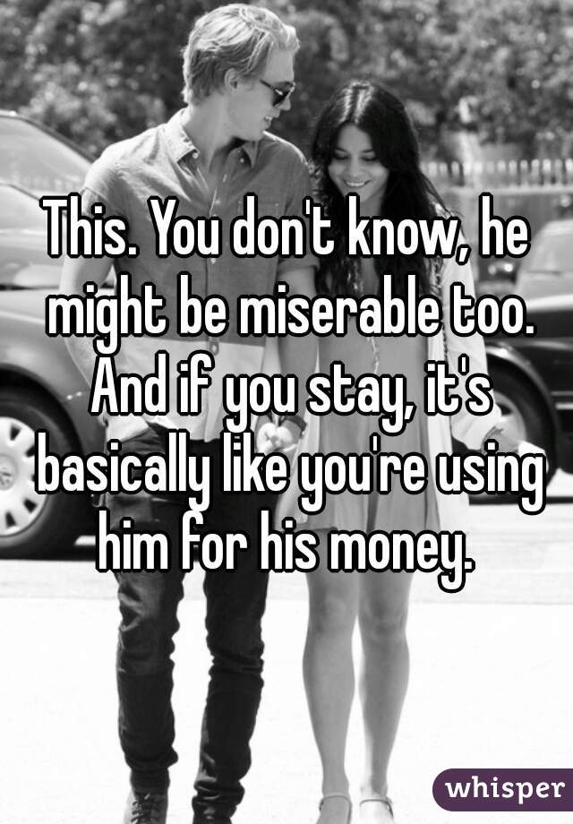 This. You don't know, he might be miserable too. And if you stay, it's basically like you're using him for his money. 