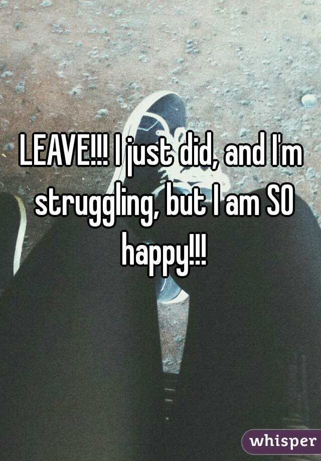 LEAVE!!! I just did, and I'm struggling, but I am SO happy!!!