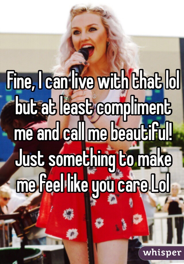 Fine, I can live with that lol but at least compliment me and call me beautiful! Just something to make me feel like you care Lol