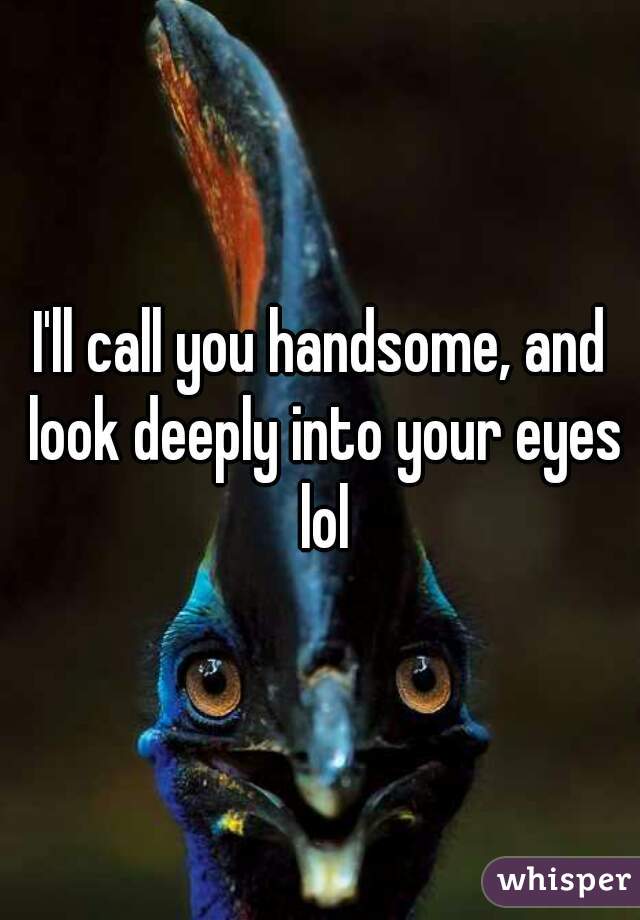 I'll call you handsome, and look deeply into your eyes lol