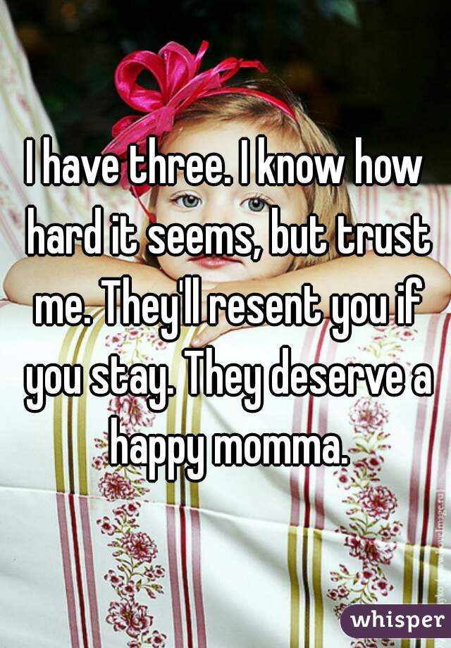 I have three. I know how hard it seems, but trust me. They'll resent you if you stay. They deserve a happy momma.