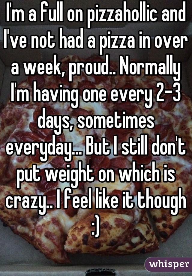 I'm a full on pizzahollic and I've not had a pizza in over a week, proud.. Normally I'm having one every 2-3 days, sometimes everyday... But I still don't put weight on which is crazy.. I feel like it though :)
